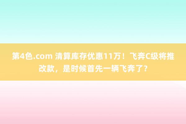 第4色.com 清算库存优惠11万！飞奔C级将推改款，是时候首先一辆飞奔了？