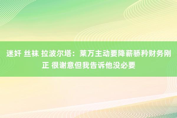迷奸 丝袜 拉波尔塔：莱万主动要降薪骄矜财务刚正 很谢意但我告诉他没必要