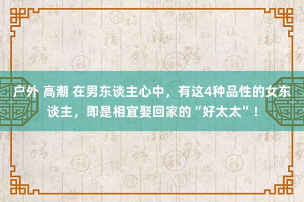 户外 高潮 在男东谈主心中，有这4种品性的女东谈主，即是相宜娶回家的“好太太”！