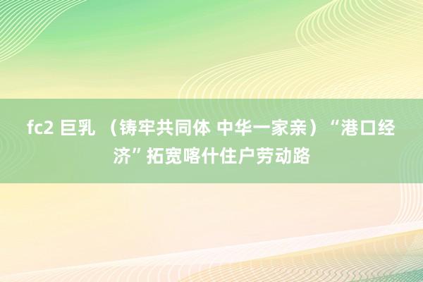 fc2 巨乳 （铸牢共同体 中华一家亲）“港口经济”拓宽喀什住户劳动路
