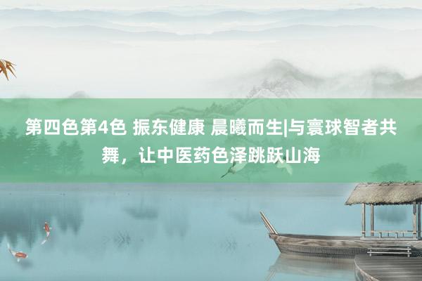 第四色第4色 振东健康 晨曦而生|与寰球智者共舞，让中医药色泽跳跃山海