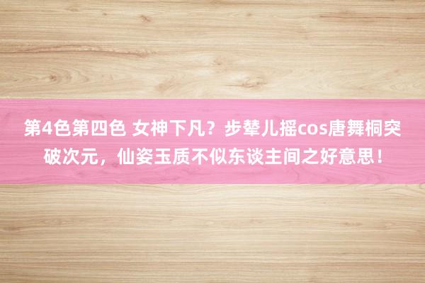 第4色第四色 女神下凡？步辇儿摇cos唐舞桐突破次元，仙姿玉质不似东谈主间之好意思！