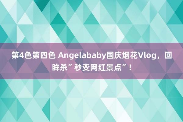 第4色第四色 Angelababy国庆烟花Vlog，回眸杀”秒变网红景点”！