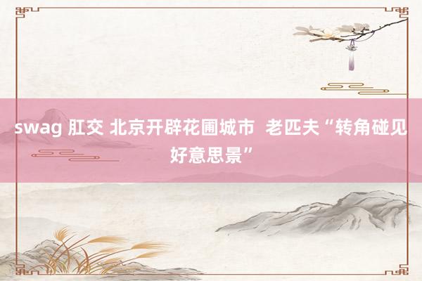 swag 肛交 北京开辟花圃城市  老匹夫“转角碰见好意思景”