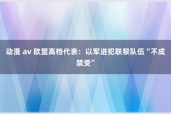 动漫 av 欧盟高档代表：以军进犯联黎队伍“不成禁受”