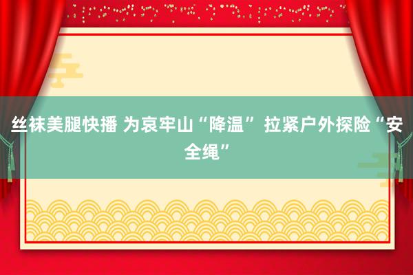 丝袜美腿快播 为哀牢山“降温” 拉紧户外探险“安全绳”
