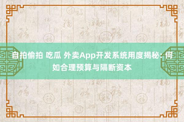 自拍偷拍 吃瓜 外卖App开发系统用度揭秘: 何如合理预算与隔断资本
