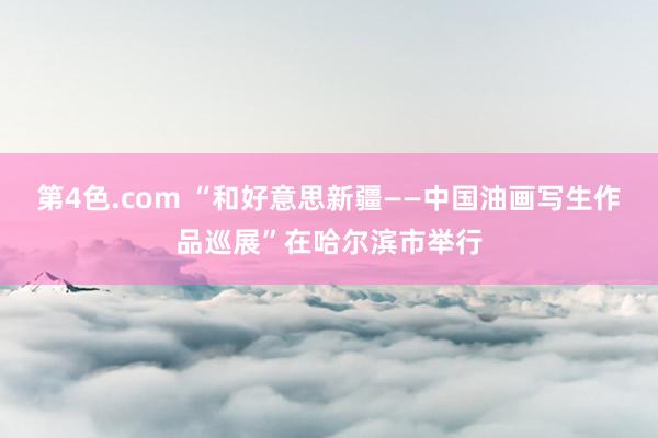 第4色.com “和好意思新疆——中国油画写生作品巡展”在哈尔滨市举行
