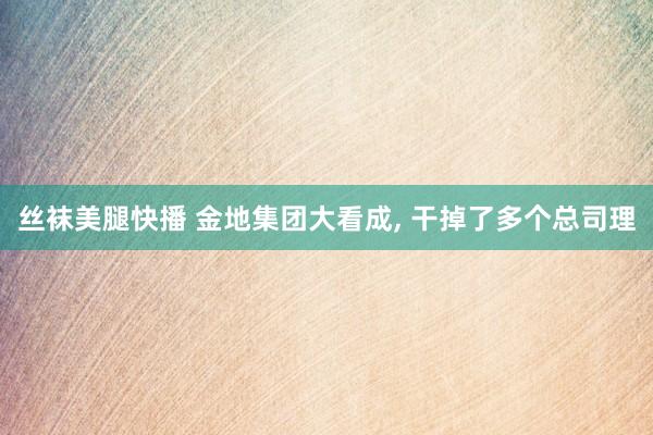 丝袜美腿快播 金地集团大看成， 干掉了多个总司理