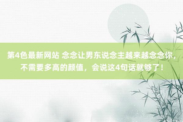 第4色最新网站 念念让男东说念主越来越念念你，不需要多高的颜值，会说这4句话就够了！