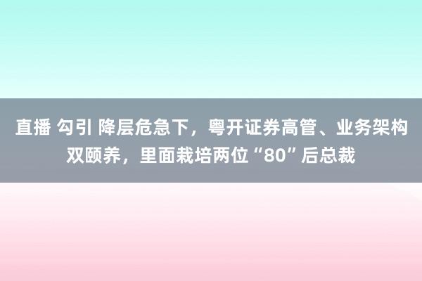 直播 勾引 降层危急下，粤开证券高管、业务架构双颐养，里面栽培两位“80”后总裁