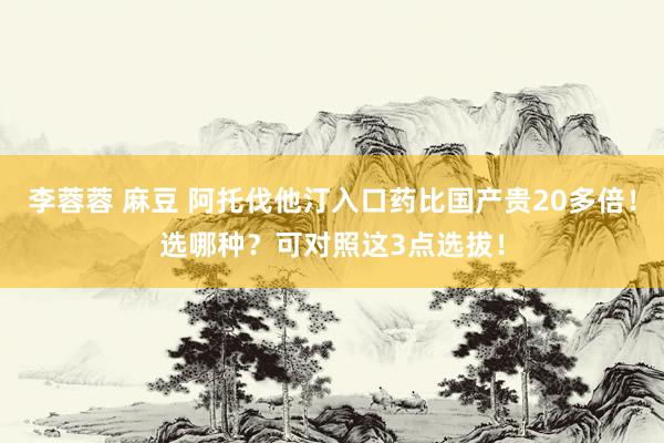 李蓉蓉 麻豆 阿托伐他汀入口药比国产贵20多倍！选哪种？可对照这3点选拔！