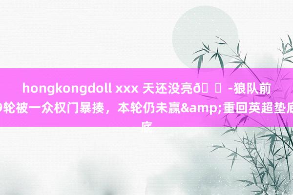 hongkongdoll xxx 天还没亮😭狼队前9轮被一众权门暴揍，本轮仍未赢&重回英超垫底