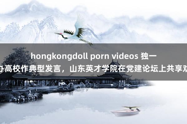 hongkongdoll porn videos 独一民办高校作典型发言，山东英才学院在党建论坛上共享劝诫