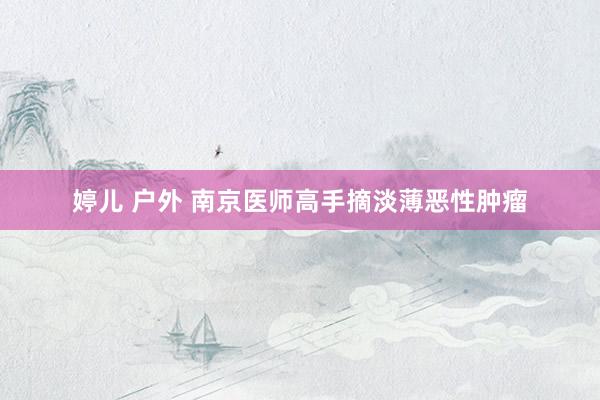 婷儿 户外 南京医师高手摘淡薄恶性肿瘤