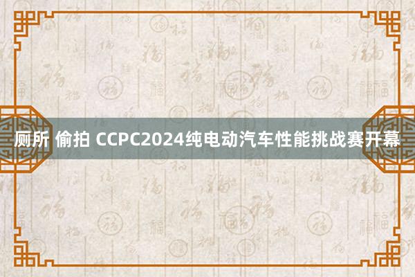 厕所 偷拍 CCPC2024纯电动汽车性能挑战赛开幕