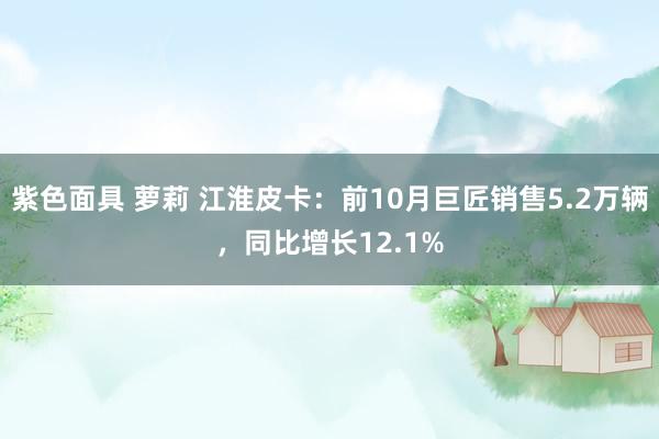 紫色面具 萝莉 江淮皮卡：前10月巨匠销售5.2万辆，同比增长12.1%