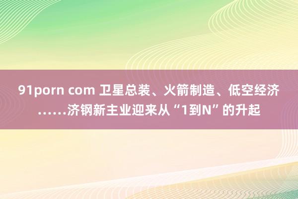 91porn com 卫星总装、火箭制造、低空经济……济钢新主业迎来从“1到N”的升起