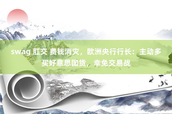 swag 肛交 费钱消灾，欧洲央行行长：主动多买好意思国货，幸免交易战