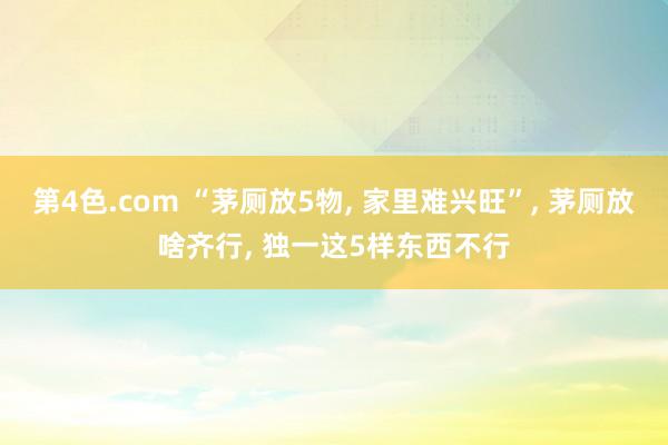 第4色.com “茅厕放5物， 家里难兴旺”， 茅厕放啥齐行， 独一这5样东西不行