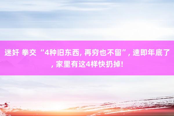 迷奸 拳交 “4种旧东西， 再穷也不留”， 速即年底了， 家里有这4样快扔掉!