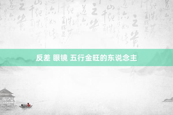 反差 眼镜 五行金旺的东说念主