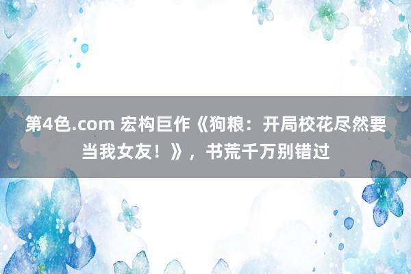 第4色.com 宏构巨作《狗粮：开局校花尽然要当我女友！》，书荒千万别错过