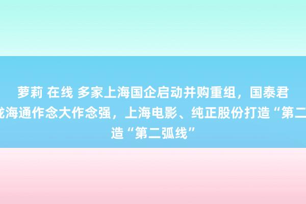 萝莉 在线 多家上海国企启动并购重组，国泰君安归拢海通作念大作念强，上海电影、纯正股份打造“第二弧线”
