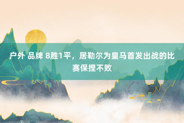 户外 品牌 8胜1平，居勒尔为皇马首发出战的比赛保捏不败