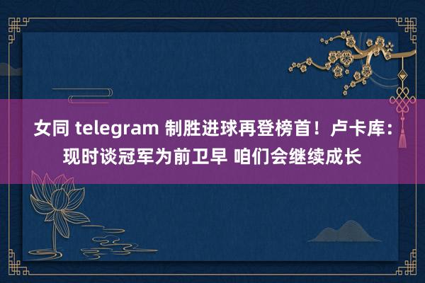 女同 telegram 制胜进球再登榜首！卢卡库：现时谈冠军为前卫早 咱们会继续成长
