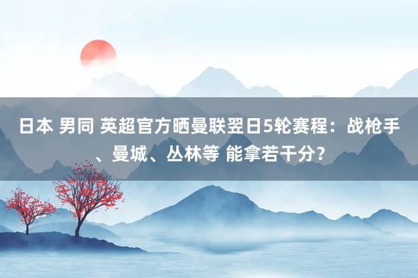 日本 男同 英超官方晒曼联翌日5轮赛程：战枪手、曼城、丛林等 能拿若干分？