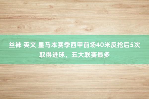 丝袜 英文 皇马本赛季西甲前场40米反抢后5次取得进球，五大联赛最多