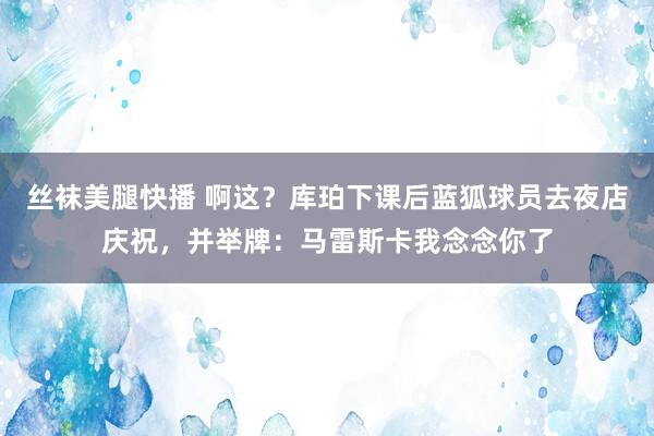 丝袜美腿快播 啊这？库珀下课后蓝狐球员去夜店庆祝，并举牌：马雷斯卡我念念你了