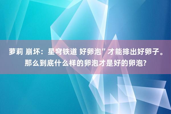 萝莉 崩坏：星穹铁道 好卵泡”才能排出好卵子。那么到底什么样的卵泡才是好的卵泡?