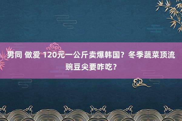男同 做爱 120元一公斤卖爆韩国？冬季蔬菜顶流豌豆尖要咋吃？
