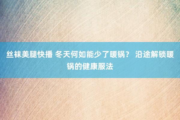 丝袜美腿快播 冬天何如能少了暖锅？ 沿途解锁暖锅的健康服法