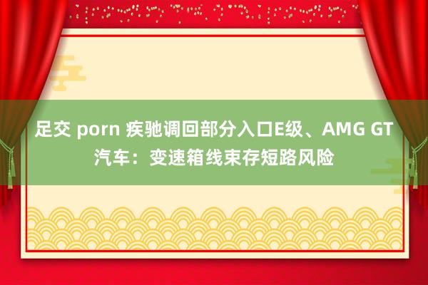 足交 porn 疾驰调回部分入口E级、AMG GT汽车：变速箱线束存短路风险