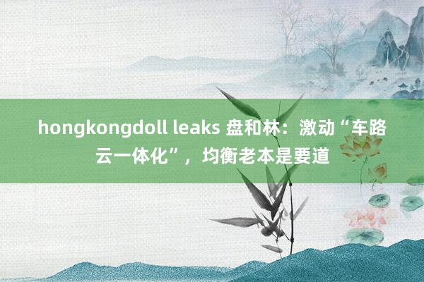 hongkongdoll leaks 盘和林：激动“车路云一体化”，均衡老本是要道