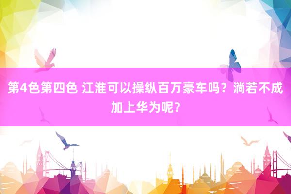 第4色第四色 江淮可以操纵百万豪车吗？淌若不成加上华为呢？