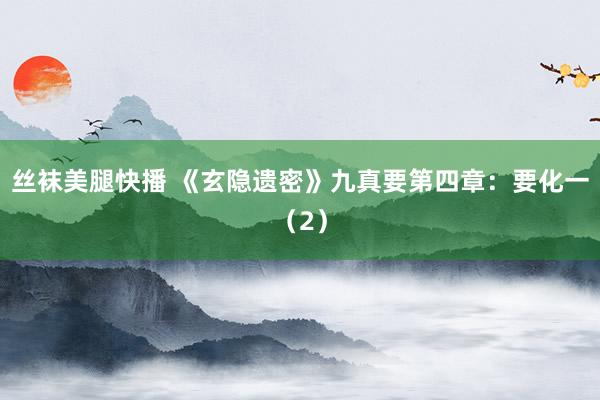 丝袜美腿快播 《玄隐遗密》九真要第四章：要化一（2）