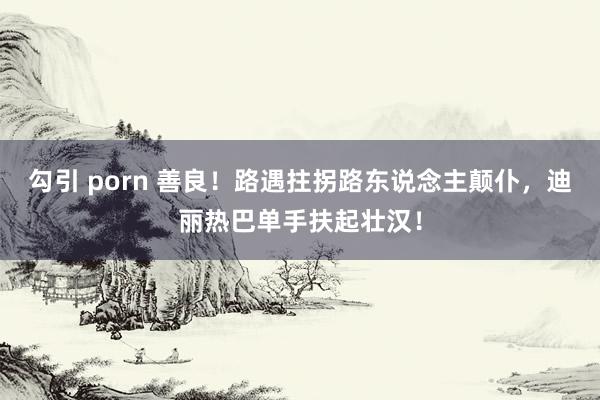 勾引 porn 善良！路遇拄拐路东说念主颠仆，迪丽热巴单手扶起壮汉！