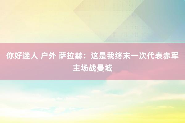 你好迷人 户外 萨拉赫:这是我终末一次代表赤军主场战曼城