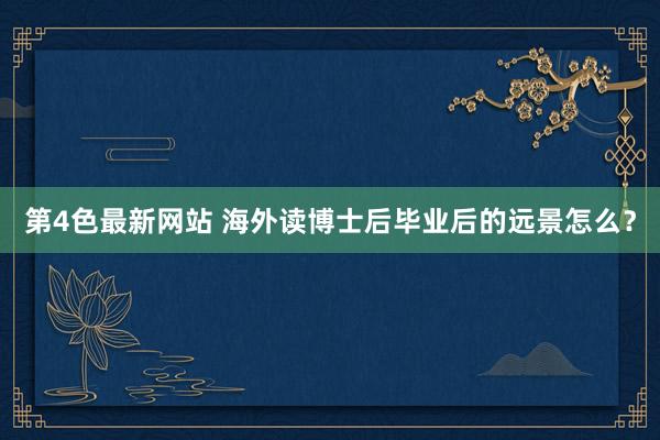第4色最新网站 海外读博士后毕业后的远景怎么？