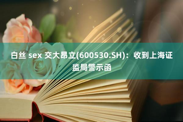 白丝 sex 交大昂立(600530.SH):收到上海证监局警示函