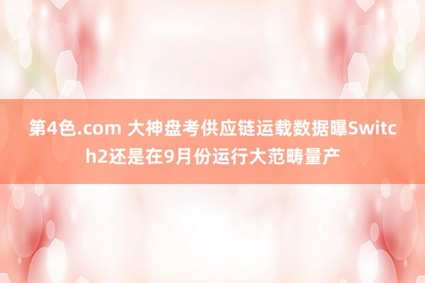 第4色.com 大神盘考供应链运载数据曝Switch2还是在9月份运行大范畴量产