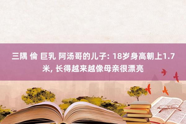三隅 倫 巨乳 阿汤哥的儿子: 18岁身高朝上1.7米， 长得越来越像母亲很漂亮
