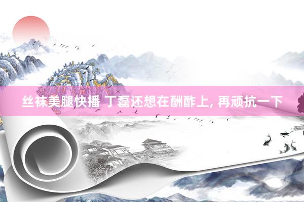 丝袜美腿快播 丁磊还想在酬酢上， 再顽抗一下
