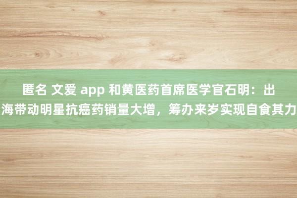 匿名 文爱 app 和黄医药首席医学官石明：出海带动明星抗癌药销量大增，筹办来岁实现自食其力