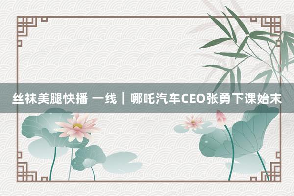 丝袜美腿快播 一线｜哪吒汽车CEO张勇下课始末