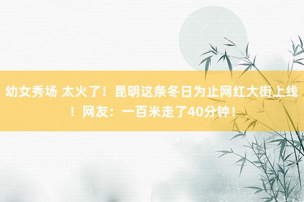 幼女秀场 太火了!昆明这条冬日为止网红大街上线!网友:一百米走了40分钟!